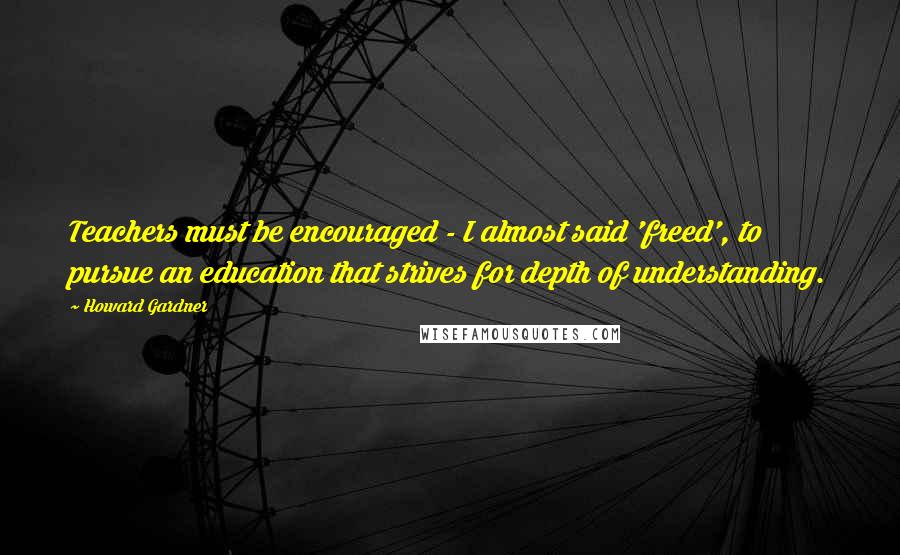 Howard Gardner Quotes: Teachers must be encouraged - I almost said 'freed', to pursue an education that strives for depth of understanding.