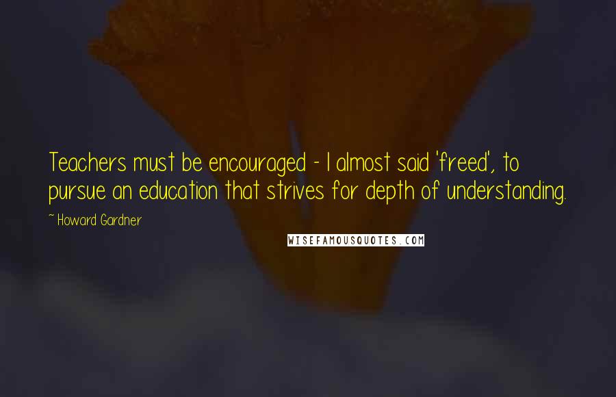 Howard Gardner Quotes: Teachers must be encouraged - I almost said 'freed', to pursue an education that strives for depth of understanding.
