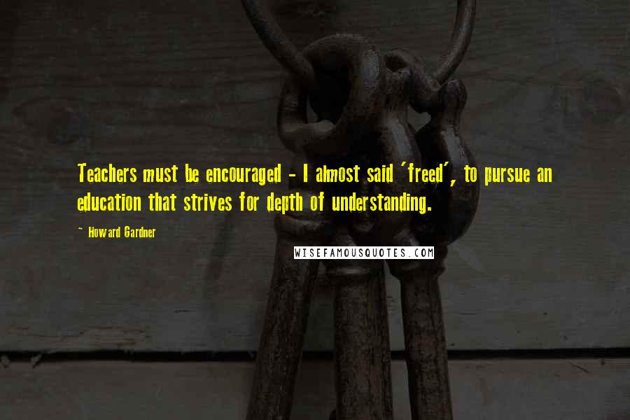 Howard Gardner Quotes: Teachers must be encouraged - I almost said 'freed', to pursue an education that strives for depth of understanding.
