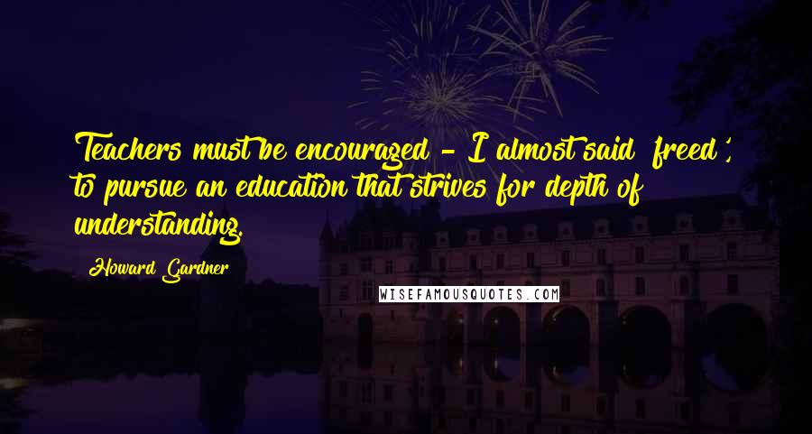 Howard Gardner Quotes: Teachers must be encouraged - I almost said 'freed', to pursue an education that strives for depth of understanding.