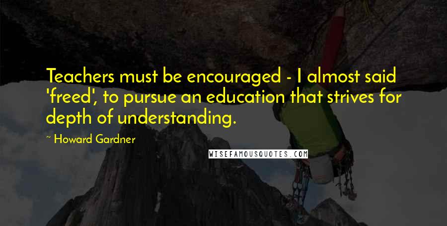 Howard Gardner Quotes: Teachers must be encouraged - I almost said 'freed', to pursue an education that strives for depth of understanding.