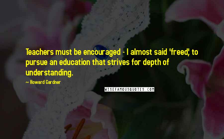 Howard Gardner Quotes: Teachers must be encouraged - I almost said 'freed', to pursue an education that strives for depth of understanding.