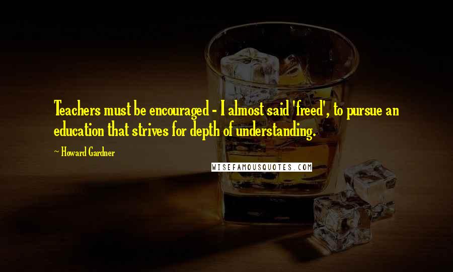 Howard Gardner Quotes: Teachers must be encouraged - I almost said 'freed', to pursue an education that strives for depth of understanding.