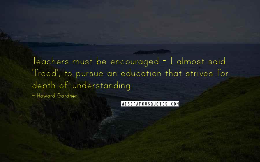 Howard Gardner Quotes: Teachers must be encouraged - I almost said 'freed', to pursue an education that strives for depth of understanding.