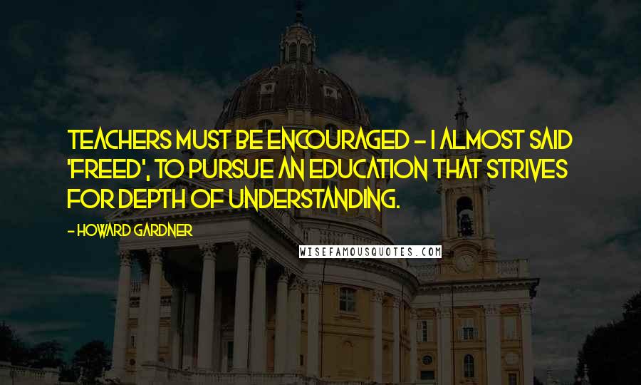 Howard Gardner Quotes: Teachers must be encouraged - I almost said 'freed', to pursue an education that strives for depth of understanding.