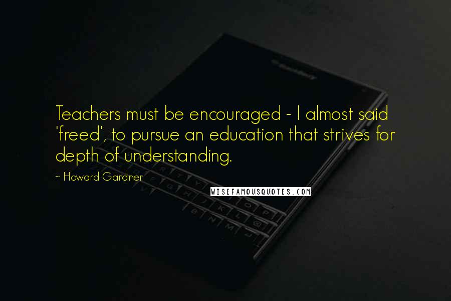 Howard Gardner Quotes: Teachers must be encouraged - I almost said 'freed', to pursue an education that strives for depth of understanding.