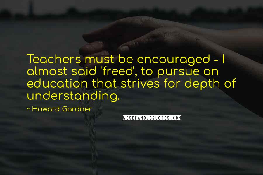 Howard Gardner Quotes: Teachers must be encouraged - I almost said 'freed', to pursue an education that strives for depth of understanding.