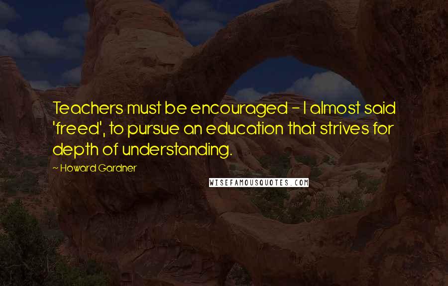 Howard Gardner Quotes: Teachers must be encouraged - I almost said 'freed', to pursue an education that strives for depth of understanding.