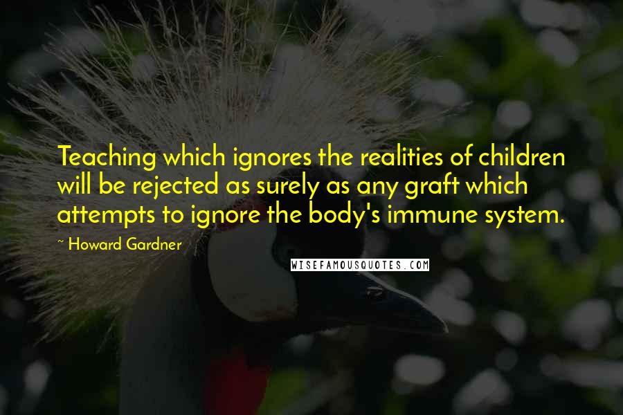 Howard Gardner Quotes: Teaching which ignores the realities of children will be rejected as surely as any graft which attempts to ignore the body's immune system.