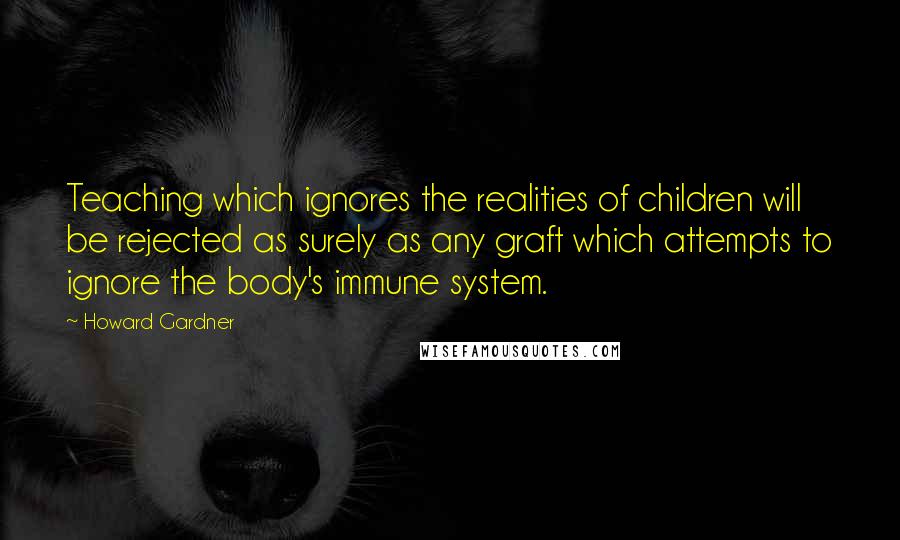 Howard Gardner Quotes: Teaching which ignores the realities of children will be rejected as surely as any graft which attempts to ignore the body's immune system.