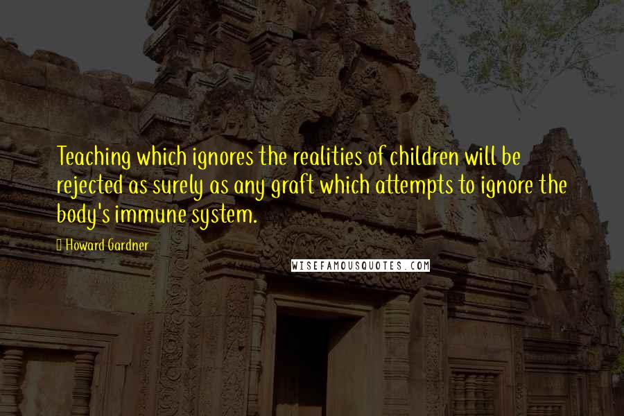 Howard Gardner Quotes: Teaching which ignores the realities of children will be rejected as surely as any graft which attempts to ignore the body's immune system.