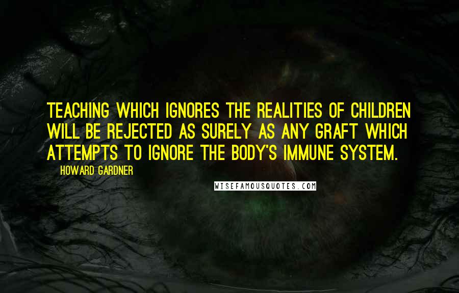 Howard Gardner Quotes: Teaching which ignores the realities of children will be rejected as surely as any graft which attempts to ignore the body's immune system.