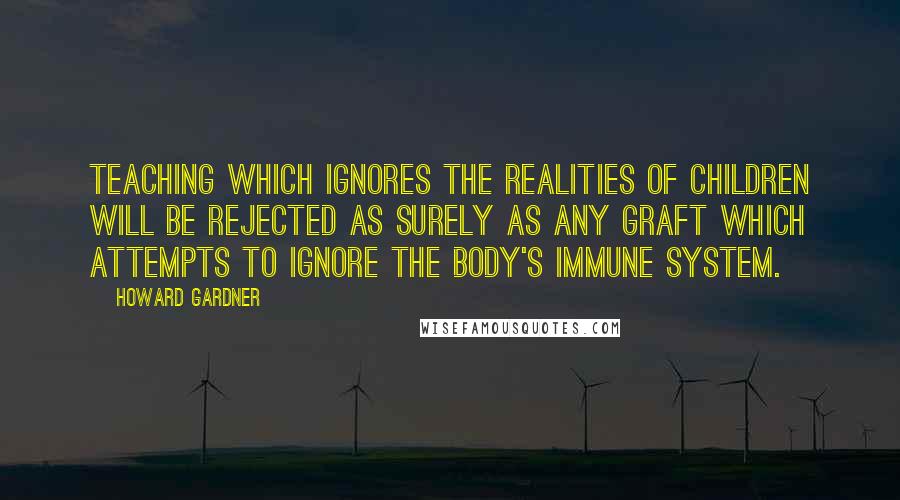 Howard Gardner Quotes: Teaching which ignores the realities of children will be rejected as surely as any graft which attempts to ignore the body's immune system.