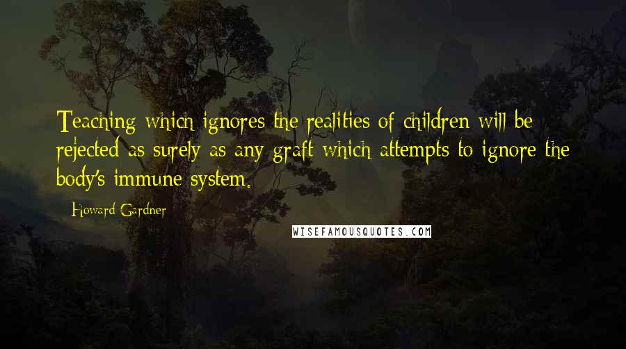 Howard Gardner Quotes: Teaching which ignores the realities of children will be rejected as surely as any graft which attempts to ignore the body's immune system.