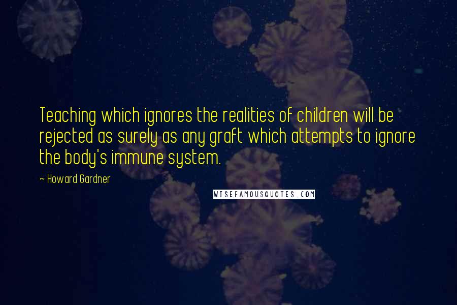 Howard Gardner Quotes: Teaching which ignores the realities of children will be rejected as surely as any graft which attempts to ignore the body's immune system.