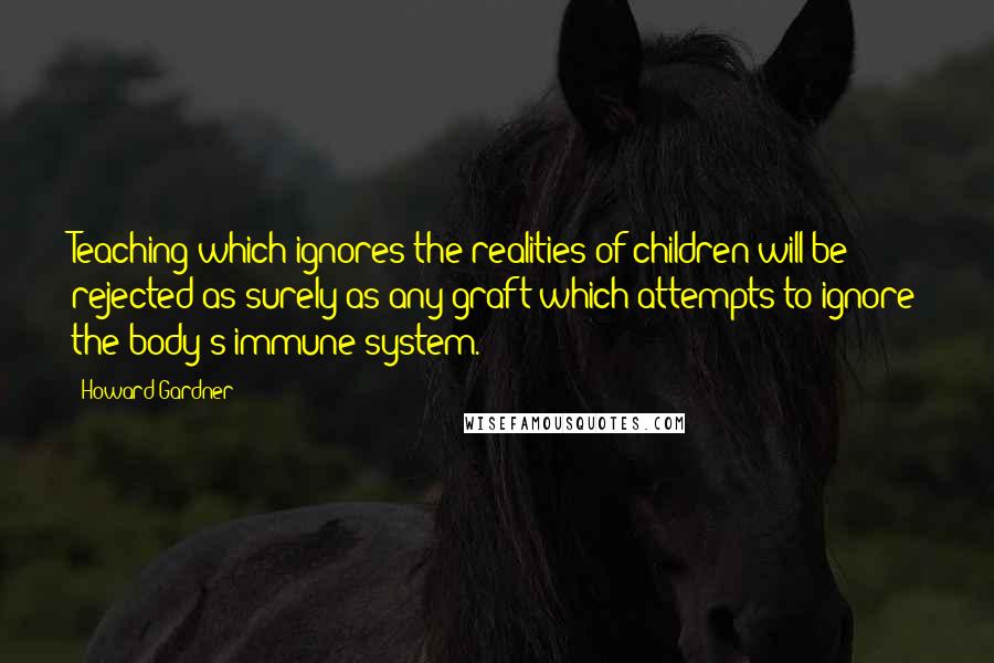 Howard Gardner Quotes: Teaching which ignores the realities of children will be rejected as surely as any graft which attempts to ignore the body's immune system.