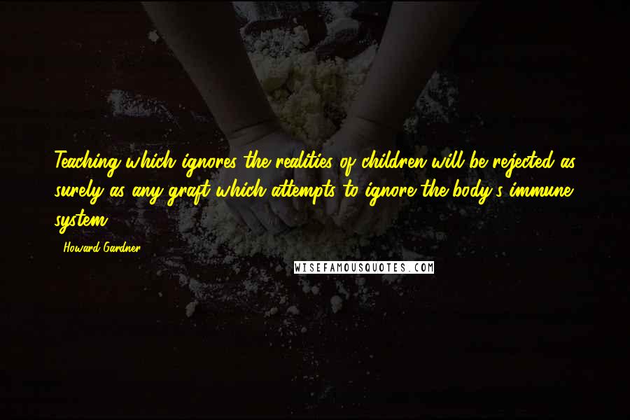 Howard Gardner Quotes: Teaching which ignores the realities of children will be rejected as surely as any graft which attempts to ignore the body's immune system.