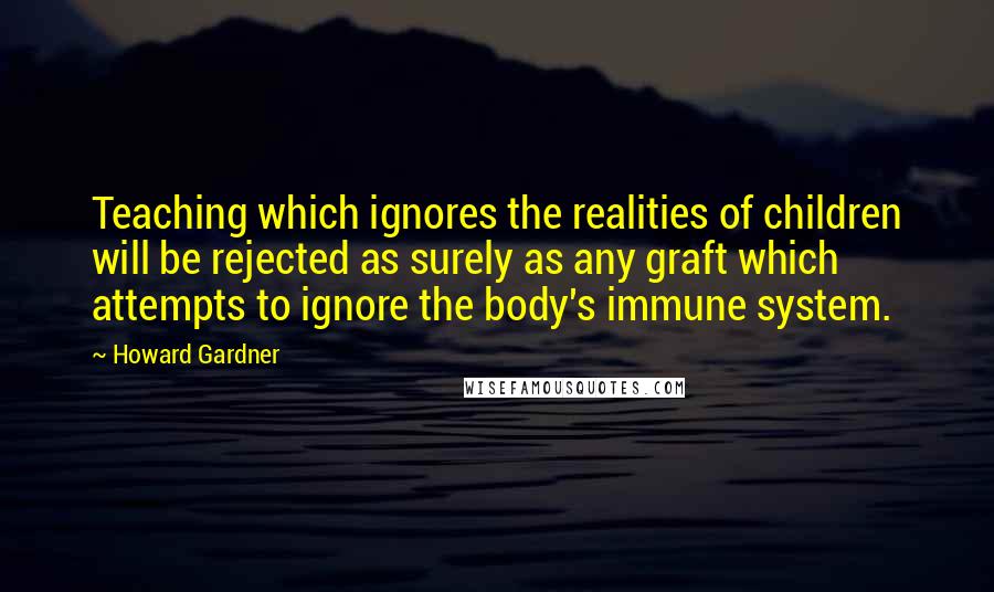 Howard Gardner Quotes: Teaching which ignores the realities of children will be rejected as surely as any graft which attempts to ignore the body's immune system.