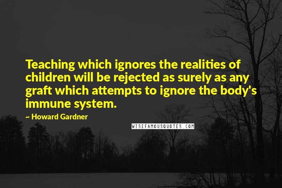 Howard Gardner Quotes: Teaching which ignores the realities of children will be rejected as surely as any graft which attempts to ignore the body's immune system.