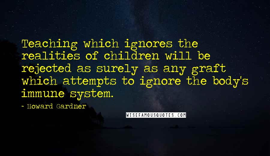 Howard Gardner Quotes: Teaching which ignores the realities of children will be rejected as surely as any graft which attempts to ignore the body's immune system.