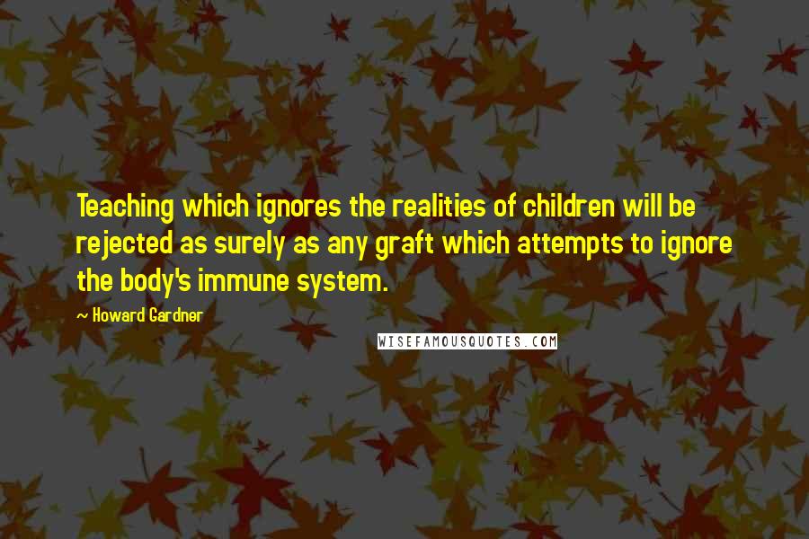 Howard Gardner Quotes: Teaching which ignores the realities of children will be rejected as surely as any graft which attempts to ignore the body's immune system.