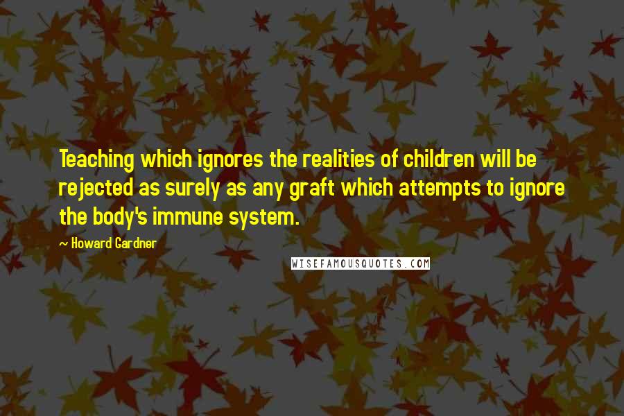 Howard Gardner Quotes: Teaching which ignores the realities of children will be rejected as surely as any graft which attempts to ignore the body's immune system.