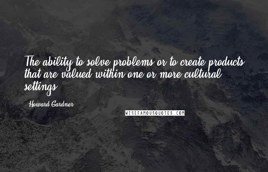Howard Gardner Quotes: The ability to solve problems or to create products that are valued within one or more cultural settings.