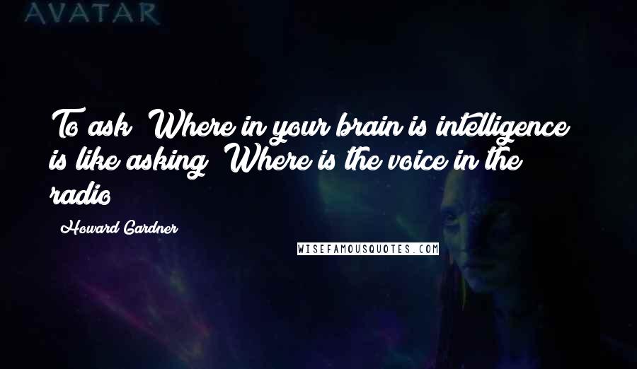 Howard Gardner Quotes: To ask "Where in your brain is intelligence?" is like asking "Where is the voice in the radio?"