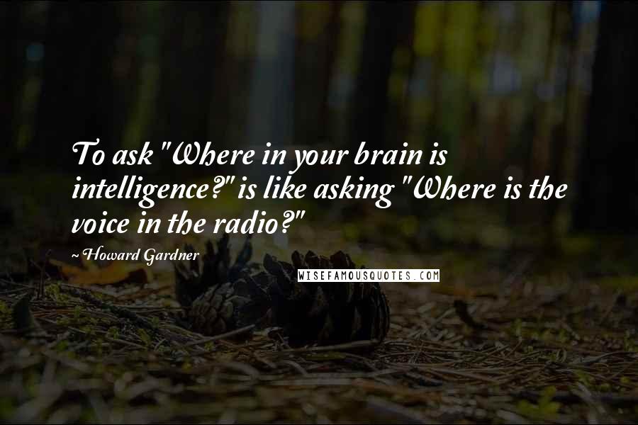 Howard Gardner Quotes: To ask "Where in your brain is intelligence?" is like asking "Where is the voice in the radio?"