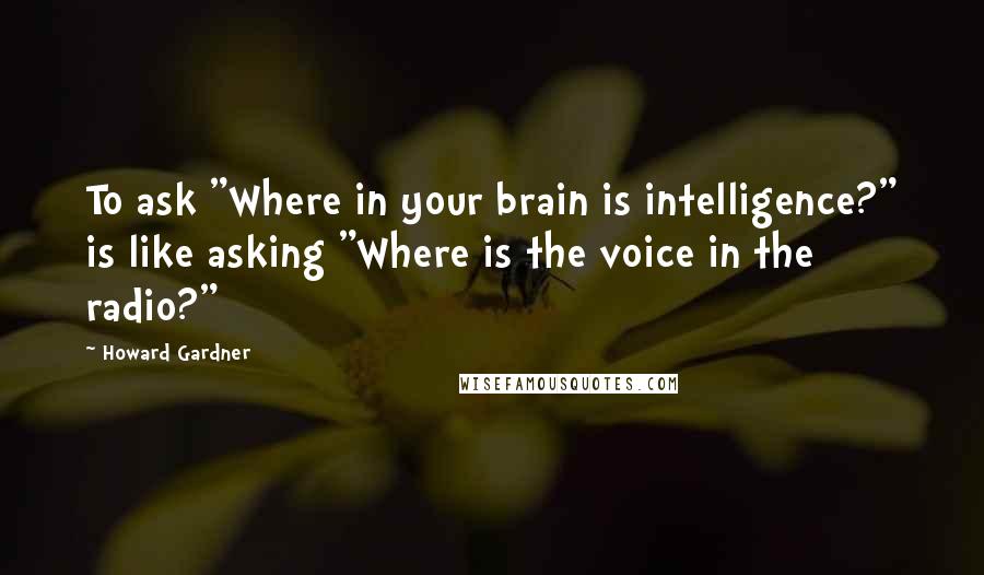 Howard Gardner Quotes: To ask "Where in your brain is intelligence?" is like asking "Where is the voice in the radio?"