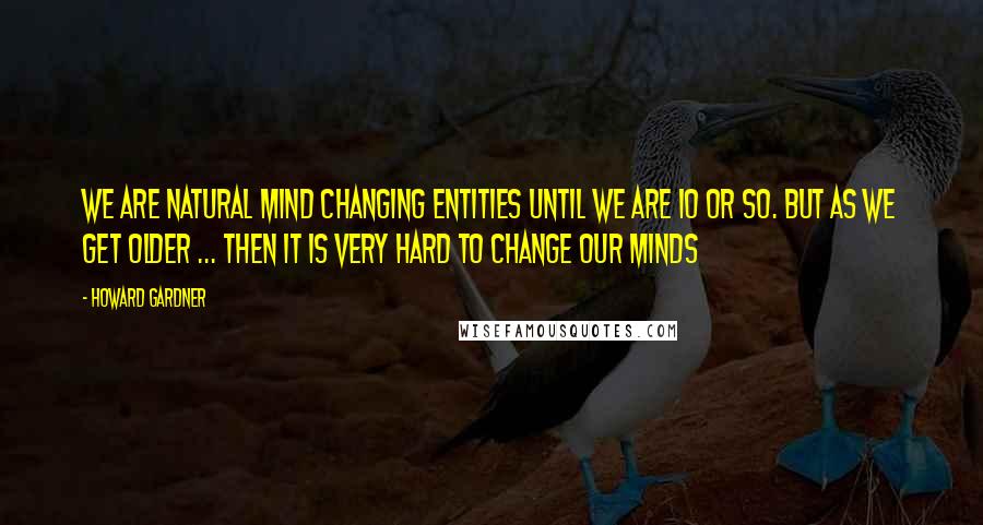 Howard Gardner Quotes: We are natural mind changing entities until we are 10 or so. But as we get older ... then it is very hard to change our minds