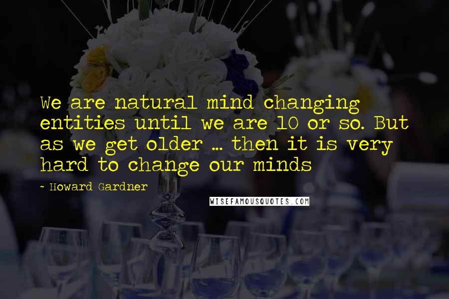 Howard Gardner Quotes: We are natural mind changing entities until we are 10 or so. But as we get older ... then it is very hard to change our minds