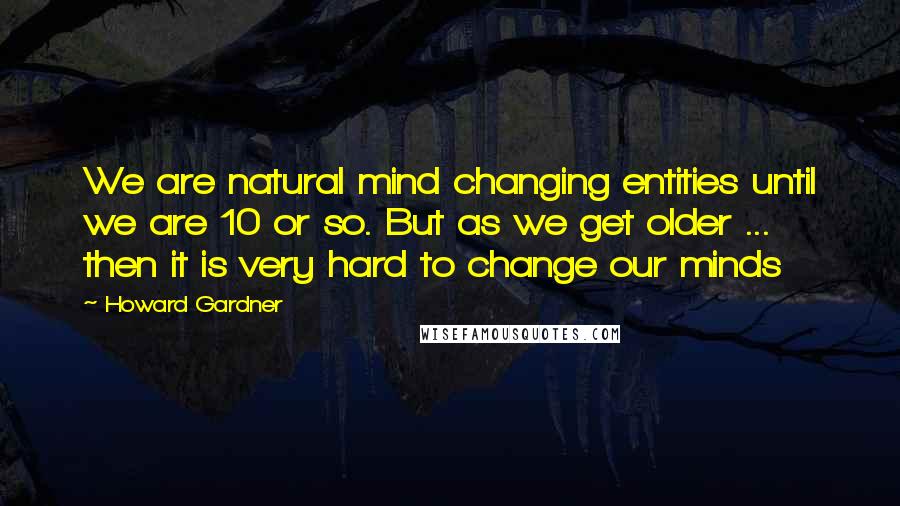 Howard Gardner Quotes: We are natural mind changing entities until we are 10 or so. But as we get older ... then it is very hard to change our minds