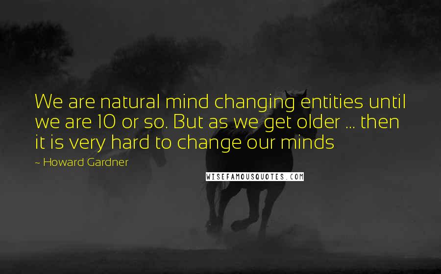 Howard Gardner Quotes: We are natural mind changing entities until we are 10 or so. But as we get older ... then it is very hard to change our minds
