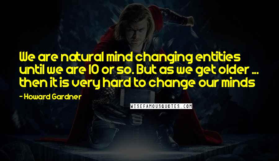 Howard Gardner Quotes: We are natural mind changing entities until we are 10 or so. But as we get older ... then it is very hard to change our minds