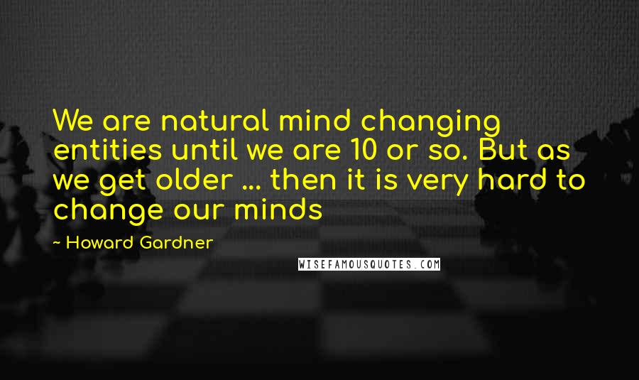 Howard Gardner Quotes: We are natural mind changing entities until we are 10 or so. But as we get older ... then it is very hard to change our minds