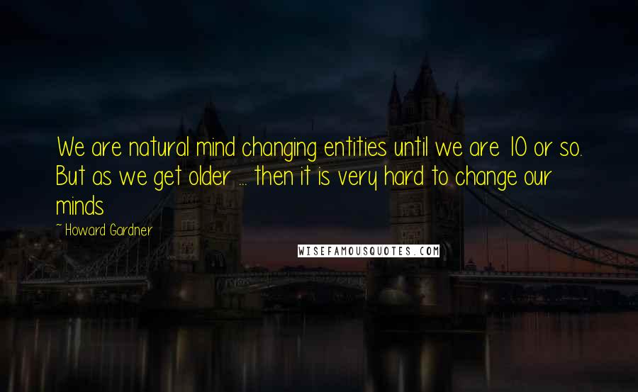 Howard Gardner Quotes: We are natural mind changing entities until we are 10 or so. But as we get older ... then it is very hard to change our minds