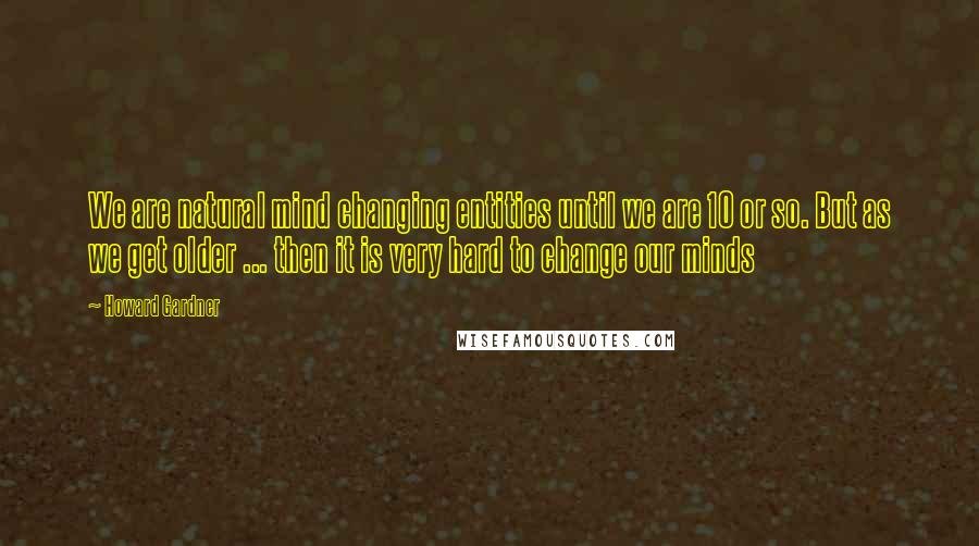 Howard Gardner Quotes: We are natural mind changing entities until we are 10 or so. But as we get older ... then it is very hard to change our minds