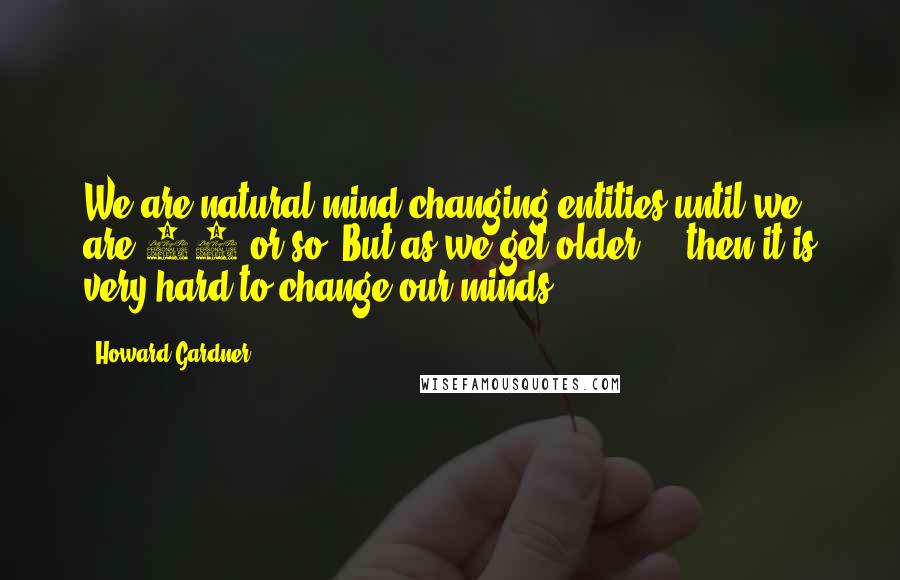 Howard Gardner Quotes: We are natural mind changing entities until we are 10 or so. But as we get older ... then it is very hard to change our minds