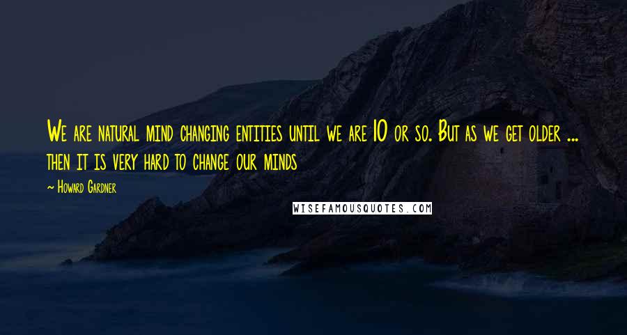 Howard Gardner Quotes: We are natural mind changing entities until we are 10 or so. But as we get older ... then it is very hard to change our minds