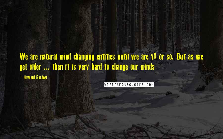 Howard Gardner Quotes: We are natural mind changing entities until we are 10 or so. But as we get older ... then it is very hard to change our minds