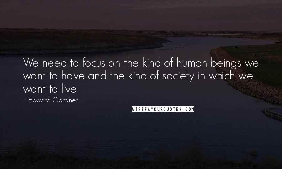 Howard Gardner Quotes: We need to focus on the kind of human beings we want to have and the kind of society in which we want to live