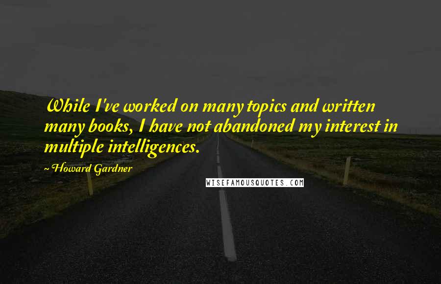 Howard Gardner Quotes: While I've worked on many topics and written many books, I have not abandoned my interest in multiple intelligences.