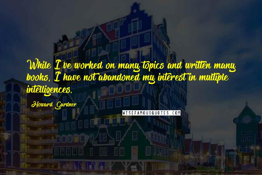 Howard Gardner Quotes: While I've worked on many topics and written many books, I have not abandoned my interest in multiple intelligences.