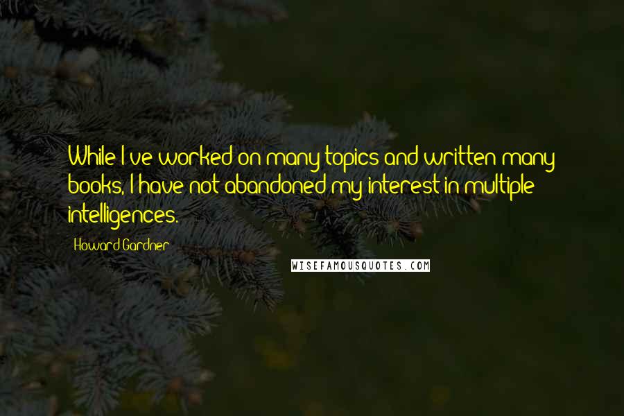 Howard Gardner Quotes: While I've worked on many topics and written many books, I have not abandoned my interest in multiple intelligences.