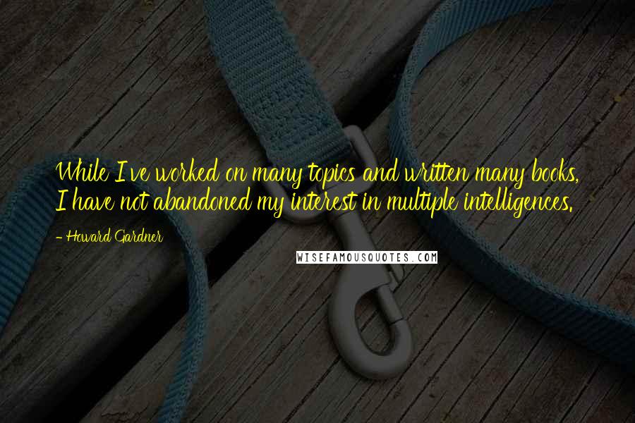 Howard Gardner Quotes: While I've worked on many topics and written many books, I have not abandoned my interest in multiple intelligences.