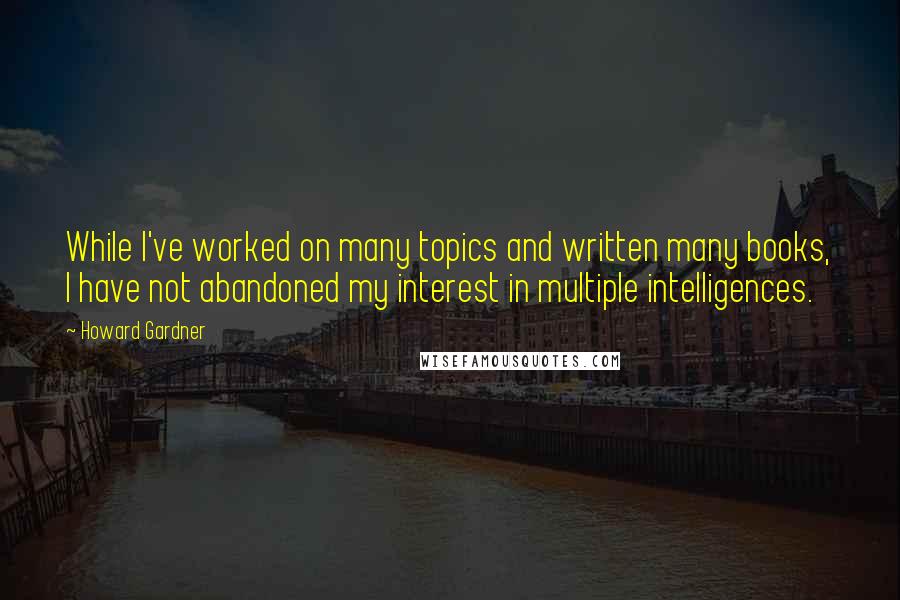 Howard Gardner Quotes: While I've worked on many topics and written many books, I have not abandoned my interest in multiple intelligences.