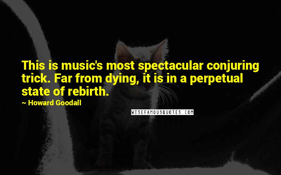 Howard Goodall Quotes: This is music's most spectacular conjuring trick. Far from dying, it is in a perpetual state of rebirth.