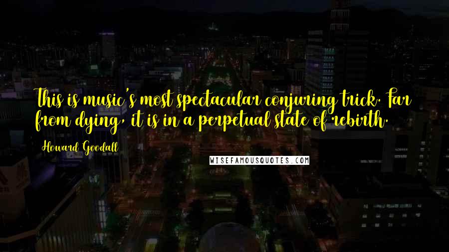 Howard Goodall Quotes: This is music's most spectacular conjuring trick. Far from dying, it is in a perpetual state of rebirth.