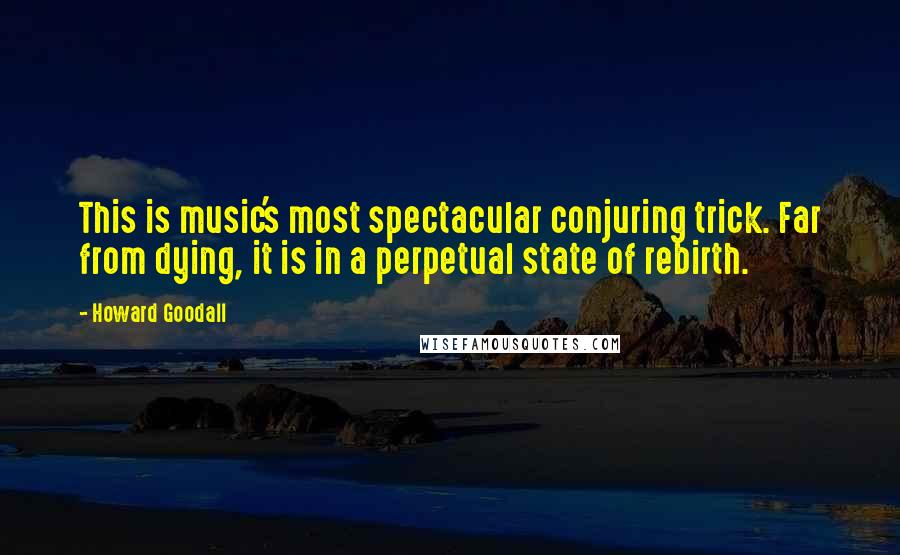 Howard Goodall Quotes: This is music's most spectacular conjuring trick. Far from dying, it is in a perpetual state of rebirth.